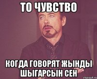 То чувство Когда говорят жынды шыгарсын сен