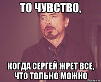 То чувство, когда Сергей жрет все, что только можно