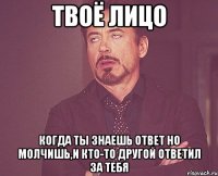 ТВОЁ ЛИЦО КОГДА ТЫ ЗНАЕШЬ ОТВЕТ НО МОЛЧИШЬ,И КТО-ТО ДРУГОЙ ОТВЕТИЛ ЗА ТЕБЯ