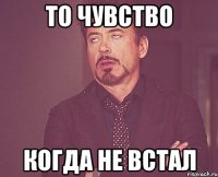 то чувство когда не встал