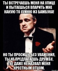 Ты встречаешь меня на улице и пытаешься впарить мне какую то хуйню из бамбука! Но ты просишь без уважения, ты не предлагаешь дружбу, ты даже не назвал меня крестным отцом.