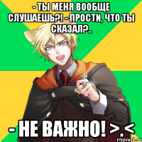 - Ты меня вообще слушаешь?! - Прости, что ты сказал?.. - Не важно! >.<