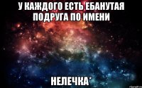 у каждого есть ебанутая подруга по имени НЕЛЕЧКА*