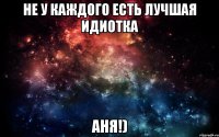 не у каждого есть лучшая идиотка АНЯ!)