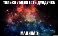 Только у меня есть дундучка Мадина!)