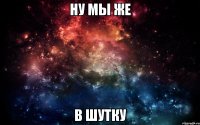 Ну мы же в шутку