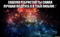 Сашуня Ребристая ты самая лучшая подруга )) я тебя люблю :* 