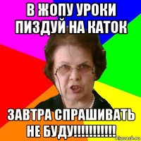 в жопу уроки пиздуй на каток завтра спрашивать не буду!!!!!!!!!!!