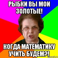 рыбки вы мои золотые! Когда математику учить будем?!