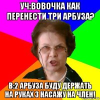 Уч:вовочка как перенести три арбуза? В:2 арбуза буду держать на руках 3 насажу на член!