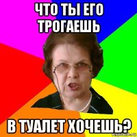 Что ты его трогаешь В туалет хочешь?