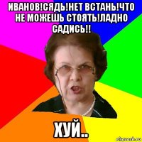 Иванов!Сядь!Нет встань!Что не можешь стоять!Ладно садись!! хуй..