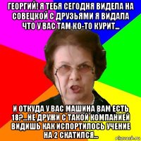 георгий! Я тебя сегодня видела на совецкой с друзьями я видала что у вас там ко-то курит... и откуда у вас машина вам есть 18?...Не дружи с такой компанией видишь как испортилось учение на 2 скатился...