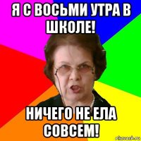 я с восьми утра в школе! ничего не ела совсем!