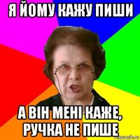 я йому кажу пиши а він мені каже, ручка не пише