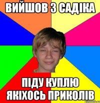 вийшов з садіка піду куплю якіхось приколів