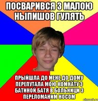 посварився з малою ныпишов гулять прыйшла до мене до дому перепутала мою комнату з батиной.батя в больници з переломаним носом