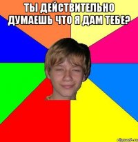 ТЫ ДЕЙСТВИТЕЛЬНО ДУМАЕШЬ ЧТО Я ДАМ ТЕБЕ? 