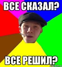 все сказал? все решил?