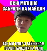 всю міліцію забрали на майдан так ми тепер з бейжиком главні бандіти на селі!