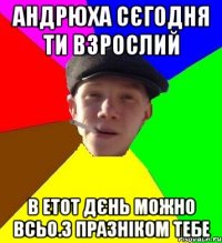 Андрюха сєгодня ти взрослий В етот дєнь можно всьо.З празніком тебе