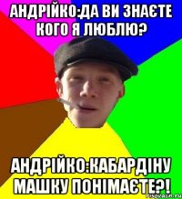 Андрійко:Да ви знаєте кого я люблю? Андрійко:Кабардіну Машку понімаєте?!