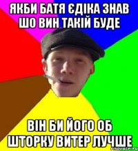 якби батя єдіка знав шо вин такій буде він би його об шторку витер лучше