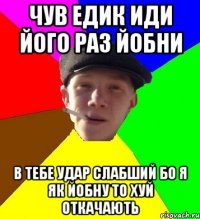 чув едик иди його раз йобни в тебе удар слабший бо я як йобну то хуй откачають