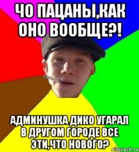 Чо Пацаны,как оно вообще?! Админушка дико угарал в другом городе все эти,что нового?