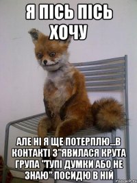 Я пісь пісь хочу Але ні я ще потерплю...В контакті з"явилася крута група "ТУПІ ДУМКИ АБО НЕ ЗНАЮ" посидю в ній