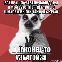 ВСЁ ПРОШЛО ЗАВЯЛИ ПОМИДОРЫ И МОЙ БУТОН НЕ ЖДЁТ ТВОЕГО ШМЭЛЯ)))ВЫПЕЙ ЧАЙ И НЕ СКУЧАЙ И НАКОНЕЦ-ТО УЗБАГОЙЗЯ