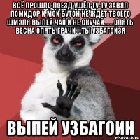 Всё прошло поезд ушёл ту-ту завял помидор и мой бутон не ждёт твоего шмэля выпей чай и не скучай.......опять весна опять грачи....ты УЗБАГОЙЗЯ ВЫПЕЙ УЗБАГОИН