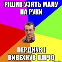 рішив узять малу на руки перднув і вивехнув плічо