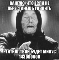 вангую, что если не перестанешь говнить рейтинг твой будет минус 143000000