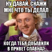 Ну давай, скажи мне что ты делал когда тебя добавили в привет спавна?