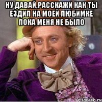 Ну давай,расскажи Как ты ездил на моей Любимке пока меня не было 