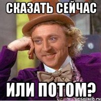 СКАЗАТЬ СЕЙЧАС ИЛИ ПОТОМ?