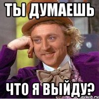 Ты думаешь Что я выйду?