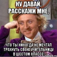 Ну давай, расскажи мне, Что ты никогда не мечтал трахнуть свою учительницу в шестом классе!