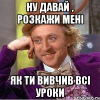 ну давай , розкажи мені як ти вивчив всі уроки