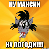 ну максии ну погоди!!!!