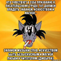 Кто чувствует в себе призвание к писательскому труду, тот должен владеть знанием, искусством и магией - знанием музыки слов, искусством быть безыскусным и магией любви к читателям.(Джебран)