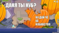 Даня твой ход Даня ты нуб? Ну дай чё ха нубовство