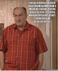 Когда я пользовался обычным шампунем-у меня на голове росло невесть что! А теперь мои волосы предают такой объём ха-ха-ха-ха-ха!