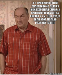 А я прожил! С Галей счастливо 40 лет! И у меня хорошая семья: 2 Сыновей-красавцев,3 внуков и и и... ёще будет если этот тюлень разродится!!!!!