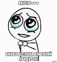 Янусю♥♥♥ Вибач Руслана він такий придурок!