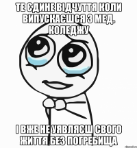 те єдине відчуття коли випускаєшся з мед. коледжу і вже не уявляєш свого життя без погребища