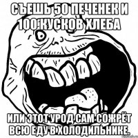 Съешь 50 печенек и 100 кусков хлеба Или этот урод сам сожрёт всю еду в холодильнике.