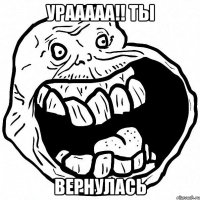 УРААААА!! ТЫ ВЕРНУЛАСЬ