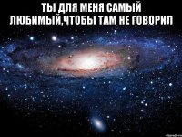 Ты для меня самый любимый,чтобы там не говорил 